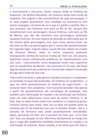 S REBLIN, I.A. O Planeta Diário 
80 
o Internacional e vice-versa. Quem cresceu lendo as histórias do Superman, da Mulher-Maravilha, do Lanterna Verde está ciente da trajetória, das origens e das características de cada personagem. E se você propõe desconstruir essa mitologia ou transvesti-la com outras roupagens, ela deixa de ser o que é e perde o sentido. Daí, o que acontece não interessa nem para os fãs da DC, porque não reconheceram seus personagens nessas histórias, nem para os fãs da Marvel, que não vão encontrar seus personagens preferidos naquelas histórias. Há uma espécie de devoção ou admiração que os fãs nutrem pelos personagens, mas, para tanto, precisa haver um elo entre os fãs e os personagens que é construído paulatinamente. Em segundo lugar, naquela época, quase 40 anos depois da criação do Universo Marvel, todas as outras empresas acabaram incorporando receitas de sucesso criadas por Stan Lee. Aos poucos, Superman estava enfrentando problemas de relacionamento com Lois Lane – naturalmente, numa proporção muito mais superficial que nos quadrinhos da Marvel – mas já estava lá. Ou seja, não havia algo de excepcional que pudesse ser encontrado naquela reinvenção da Liga sob a visão do Stan Lee. 
Todo estilo narrativo e todo gênero narrativo evoluem e respondem ao contexto no qual são produzidos. As histórias em quadrinhos – e aqui me refiro particularmente às histórias de super-heróis – se tornaram bem mais complexas. Isso é possível perceber não apenas a partir do aprimoramento das tecnologias de produção, mas também pela sofisticação do traçado e da construção das histórias. Cada vez mais sofisticamos nosso jeito de contar histórias. E, de fato, hoje os super-heróis estão mais sombrios e a maioria já possui inclusive licença para matar. Mas isso se deve em grande parte ao contexto pós-11 de Setembro que vive os Estados Unidos. Isto é, o conceito de heroísmo está sendo paulatinamente remodelado. Agora, pensando em Stan Lee, é possível sim falar que "a Era Stan Lee" teve sua datação se nos referirmos diretamente ao tempo em que o mago dos quadrinhos trabalhou diretamente na criação e na roteirização de histórias. Nesse sentido, é um estilo que tem data e  