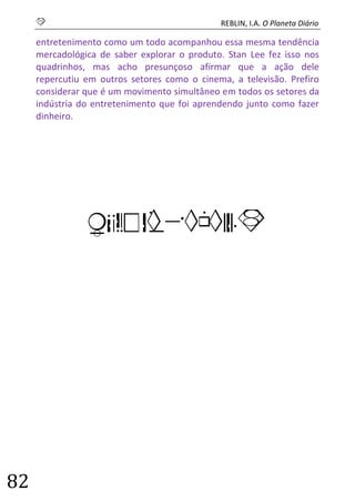 S REBLIN, I.A. O Planeta Diário 
82 
entretenimento como um todo acompanhou essa mesma tendência mercadológica de saber explorar o produto. Stan Lee fez isso nos quadrinhos, mas acho presunçoso afirmar que a ação dele repercutiu em outros setores como o cinema, a televisão. Prefiro considerar que é um movimento simultâneo em todos os setores da indústria do entretenimento que foi aprendendo junto como fazer dinheiro. 
QUADRINHOS  