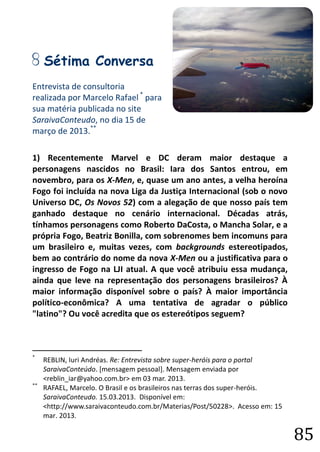 85 
G Sétima Conversa 
Entrevista de consultoria 
realizada por Marcelo Rafael * para sua matéria publicada no site SaraivaConteudo, no dia 15 de março de 2013.** 
1) Recentemente Marvel e DC deram maior destaque a personagens nascidos no Brasil: Iara dos Santos entrou, em novembro, para os X-Men, e, quase um ano antes, a velha heroína Fogo foi incluída na nova Liga da Justiça Internacional (sob o novo Universo DC, Os Novos 52) com a alegação de que nosso país tem ganhado destaque no cenário internacional. Décadas atrás, tínhamos personagens como Roberto DaCosta, o Mancha Solar, e a própria Fogo, Beatriz Bonilla, com sobrenomes bem incomuns para um brasileiro e, muitas vezes, com backgrounds estereotipados, bem ao contrário do nome da nova X-Men ou a justificativa para o ingresso de Fogo na LJI atual. A que você atribuiu essa mudança, ainda que leve na representação dos personagens brasileiros? À maior informação disponível sobre o país? À maior importância político-econômica? A uma tentativa de agradar o público "latino"? Ou você acredita que os estereótipos seguem? 
* REBLIN, Iuri Andréas. Re: Entrevista sobre super-heróis para o portal SaraivaConteúdo. [mensagem pessoal]. Mensagem enviada por <reblin_iar@yahoo.com.br> em 03 mar. 2013. 
** RAFAEL, Marcelo. O Brasil e os brasileiros nas terras dos super-heróis. SaraivaConteudo. 15.03.2013. Disponível em: <http://www.saraivaconteudo.com.br/Materias/Post/50228>. Acesso em: 15 mar. 2013.  