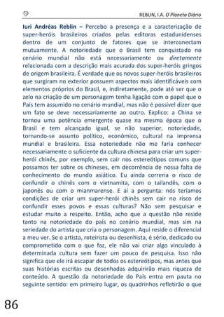 S REBLIN, I.A. O Planeta Diário 
86 
Iuri Andréas Reblin – Percebo a presença e a caracterização de super-heróis brasileiros criados pelas editoras estadunidenses dentro de um conjunto de fatores que se interconectam mutuamente. A notoriedade que o Brasil tem conquistado no cenário mundial não está necessariamente ou diretamente relacionada com a descrição mais acurada dos super-heróis gringos de origem brasileira. É verdade que os novos super-heróis brasileiros que surgiram no exterior possuem aspectos mais identificáveis com elementos próprios do Brasil, e, indiretamente, pode até ser que o zelo na criação de um personagem tenha ligação com o papel que o País tem assumido no cenário mundial, mas não é possível dizer que um fato se deve necessariamente ao outro. Explico: a China se tornou uma potência emergente quase na mesma época que o Brasil e tem alcançado igual, se não superior, notoriedade, tornando-se assunto político, econômico, cultural na imprensa mundial e brasileira. Essa notoriedade não me faria conhecer necessariamente o suficiente da cultura chinesa para criar um super- herói chinês, por exemplo, sem cair nos estereótipos comuns que possamos ter sobre os chineses, em decorrência de nossa falta de conhecimento do mundo asiático. Eu ainda correria o risco de confundir o chinês com o vietnamita, com o tailandês, com o japonês ou com o mianmarense. E aí a pergunta: nós teríamos condições de criar um super-herói chinês sem cair no risco de confundir esses povos e essas culturas? Não sem pesquisar e estudar muito a respeito. Então, acho que a questão não reside tanto na notoriedade do país no cenário mundial, mas sim na seriedade do artista que cria o personagem. Aqui reside o diferencial a meu ver. Se o artista, roteirista ou desenhista, é sério, dedicado ou comprometido com o que faz, ele não vai criar algo vinculado à determinada cultura sem fazer um pouco de pesquisa. Isso não significa que ele irá escapar de todos os estereótipos, mas antes que suas histórias escritas ou desenhadas adquirirão mais riqueza de conteúdo. A questão da notoriedade do País entra em pauta no seguinte sentido: em primeiro lugar, os quadrinhos refletirão o que  