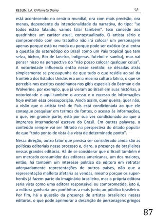 REBLIN, I.A. O Planeta Diário s 
87 
está acontecendo no cenário mundial, ora com mais precisão, ora menos, dependente da intencionalidade da narrativa, do tipo: “se todos estão falando, vamos falar também”. Isso concede aos quadrinhos um caráter atual, contextualizado. O artista sério e comprometido com seu trabalho não irá colocar um personagem apenas porque está na moda ou porque pode ser exótico (e aí entra a questão do estereótipo do Brasil como um País tropical que tem selva, bichos, Rio de Janeiro, indígenas, futebol e samba), mas vai pensar nisso na perspectiva do “não posso colocar qualquer coisa”. A notoriedade influencia então nesse sentido: se décadas atrás simplesmente se pressupunha de que tudo o que residia ao sul da fronteira dos Estados Unidos era uma mesma cultura latina, o que se percebia nos escritos castelhanos nos gibis especiais do Batman e do Wolverine, por exemplo, que já vieram ao Brasil em suas histórias, a notoriedade e aqui também o acesso e o excesso de informações hoje evitam essa pressuposição. Ainda assim, quer queira, quer não, a visão que o artista terá do País está condicionada ao que ele consegue pesquisar em termos de fontes, o acesso às informações, o que, em grande parte, está por sua vez condicionado ao que a imprensa internacional escreve do Brasil. Em outras palavras, o conteúdo sempre vai ser filtrado na perspectiva do ditado popular de que “todo ponto de vista é a vista de determinado ponto”. 
Nessa direção, outro fator que precisa ser considerado ainda são as políticas editoriais nesse processo e, claro, a presença de brasileiros nessas grandes editoras. Há de se considerar que o Brasil também é um mercado consumidor das editoras americanas, um dos maiores, então, há também um interesse político da editora em retratar adequadamente representações de outros países, não que a representação malfeita afetaria as vendas, mesmo porque os super- heróis já fazem parte do imaginário brasileiro, mas a própria editora seria vista como uma editora responsável ou comprometida, isto é, a editora ganharia uns pontinhos a mais junto ao público brasileiro. Por fim, há a questão da presença de artistas brasileiros nessas editoras, o que pode aprimorar a descrição de personagens gringos  