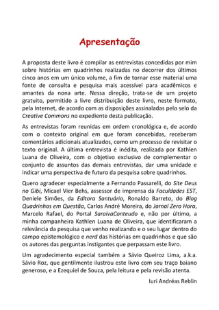 7 
Apresentação 
A proposta deste livro é compilar as entrevistas concedidas por mim sobre histórias em quadrinhos realizadas no decorrer dos últimos cinco anos em um único volume, a fim de tornar esse material uma fonte de consulta e pesquisa mais acessível para acadêmicos e amantes da nona arte. Nessa direção, trata-se de um projeto gratuito, permitido a livre distribuição deste livro, neste formato, pela Internet, de acordo com as disposições assinaladas pelo selo da Creative Commons no expediente desta publicação. 
As entrevistas foram reunidas em ordem cronológica e, de acordo com o contexto original em que foram concebidas, receberam comentários adicionais atualizados, como um processo de revisitar o texto original. A última entrevista é inédita, realizada por Kathlen Luana de Oliveira, com o objetivo exclusivo de complementar o conjunto de assuntos das demais entrevistas, dar uma unidade e indicar uma perspectiva de futuro da pesquisa sobre quadrinhos. 
Quero agradecer especialmente a Fernando Passarelli, do Site Deus no Gibi, Micael Vier Behs, assessor de imprensa da Faculdades EST, Deniele Simões, da Editora Santuário, Ronaldo Barreto, do Blog Quadrinhos em Questão, Carlos André Moreira, do Jornal Zero Hora, Marcelo Rafael, do Portal SaraivaConteudo e, não por último, a minha companheira Kathlen Luana de Oliveira, que identificaram a relevância da pesquisa que venho realizando e o seu lugar dentro do campo epistemológico e nerd das histórias em quadrinhos e que são os autores das perguntas instigantes que perpassam este livro. 
Um agradecimento especial também a Sávio Queiroz Lima, a.k.a. Sávio Roz, que gentilmente ilustrou este livro com seu traço baiano generoso, e a Ezequiel de Souza, pela leitura e pela revisão atenta. 
Iuri Andréas Reblin 
 