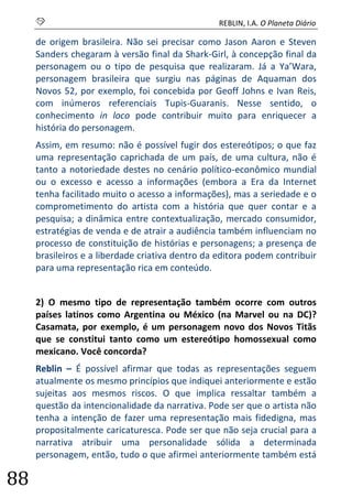 S REBLIN, I.A. O Planeta Diário 
88 
de origem brasileira. Não sei precisar como Jason Aaron e Steven Sanders chegaram à versão final da Shark-Girl, à concepção final da personagem ou o tipo de pesquisa que realizaram. Já a Ya’Wara, personagem brasileira que surgiu nas páginas de Aquaman dos Novos 52, por exemplo, foi concebida por Geoff Johns e Ivan Reis, com inúmeros referenciais Tupis-Guaranis. Nesse sentido, o conhecimento in loco pode contribuir muito para enriquecer a história do personagem. 
Assim, em resumo: não é possível fugir dos estereótipos; o que faz uma representação caprichada de um país, de uma cultura, não é tanto a notoriedade destes no cenário político-econômico mundial ou o excesso e acesso a informações (embora a Era da Internet tenha facilitado muito o acesso a informações), mas a seriedade e o comprometimento do artista com a história que quer contar e a pesquisa; a dinâmica entre contextualização, mercado consumidor, estratégias de venda e de atrair a audiência também influenciam no processo de constituição de histórias e personagens; a presença de brasileiros e a liberdade criativa dentro da editora podem contribuir para uma representação rica em conteúdo. 
2) O mesmo tipo de representação também ocorre com outros países latinos como Argentina ou México (na Marvel ou na DC)? Casamata, por exemplo, é um personagem novo dos Novos Titãs que se constitui tanto como um estereótipo homossexual como mexicano. Você concorda? 
Reblin – É possível afirmar que todas as representações seguem atualmente os mesmo princípios que indiquei anteriormente e estão sujeitas aos mesmos riscos. O que implica ressaltar também a questão da intencionalidade da narrativa. Pode ser que o artista não tenha a intenção de fazer uma representação mais fidedigna, mas propositalmente caricaturesca. Pode ser que não seja crucial para a narrativa atribuir uma personalidade sólida a determinada personagem, então, tudo o que afirmei anteriormente também está  