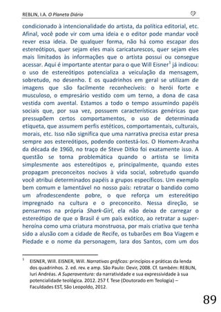 REBLIN, I.A. O Planeta Diário s 
89 
condicionado à intencionalidade do artista, da política editorial, etc. Afinal, você pode vir com uma ideia e o editor pode mandar você rever essa ideia. De qualquer forma, não há como escapar dos estereótipos, quer sejam eles mais caricaturescos, quer sejam eles mais limitados às informações que o artista possui ou consegue acessar. Aqui é importante atentar para o que Will Eisner1 já indicou: o uso de estereótipos potencializa a veiculação da mensagem, sobretudo, no desenho. E os quadrinhos em geral se utilizam de imagens que são facilmente reconhecíveis: o herói forte e musculoso, o empresário vestido com um terno, a dona de casa vestida com avental. Estamos a todo o tempo assumindo papéis sociais que, por sua vez, possuem características genéricas que pressupõem certos comportamentos, o uso de determinada etiqueta, que assumem perfis estéticos, comportamentais, culturais, morais, etc. Isso não significa que uma narrativa precisa estar presa sempre aos estereótipos, podendo contestá-los. O Homem-Aranha da década de 1960, no traço de Steve Ditko foi exatamente isso. A questão se torna problemática quando o artista se limita simplesmente aos estereótipos e, principalmente, quando estes propagam preconceitos nocivos à vida social, sobretudo quando você atribui determinados papéis a grupos específicos. Um exemplo bem comum e lamentável no nosso país: retratar o bandido como um afrodescendente pobre, o que reforça um estereótipo impregnado na cultura e o preconceito. Nessa direção, se pensarmos na própria Shark-Girl, ela não deixa de carregar o estereótipo de que o Brasil é um país exótico, ao retratar a super- heroína como uma criatura monstruosa, por mais criativa que tenha sido a alusão com a cidade de Recife, os tubarões em Boa Viagem e Piedade e o nome da personagem, Iara dos Santos, com um dos 
1 EISNER, Will. EISNER, Will. Narrativas gráficas: princípios e práticas da lenda dos quadrinhos. 2. ed. rev. e amp. São Paulo: Devir, 2008. Cf. também: REBLIN, Iuri Andréas. A Superaventura: da narratividade e sua expressividade à sua potencialidade teológica. 2012. 257 f. Tese (Doutorado em Teologia) – Faculdades EST, São Leopoldo, 2012.  