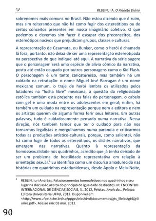 S REBLIN, I.A. O Planeta Diário 
90 
sobrenomes mais comuns no Brasil. Não estou dizendo que é ruim, mas sim reiterando que não há como fugir dos estereótipos ou de certos conceitos presentes em nosso imaginário coletivo. O que podemos e devemos sim fazer é escapar dos preconceitos, dos estereótipos nocivos que prejudicam grupos, classes e culturas. 
A representação de Casamata, ou Bunker, como o herói é chamado lá fora, portanto, não deixa de ser uma representação estereotipada na perspectiva do que indiquei até aqui. A narrativa da série sugere que o personagem será uma espécie de alívio cômico da narrativa, posto até então ocupado por outros personagens como o Kid Flash. O personagem é um tanto caricaturesco, mas também há um cuidado na retratação: o nome Miguel José Barragan é um nome mexicano comum, o traje de herói lembra os utilizados pelos lutadores na “lucha libre” mexicana, a questão da religiosidade católica também está presente nas falas do personagem, o cabelo com gel é uma moda entre os adolescentes em geral; enfim, há também um cuidado na representação porque nem a editora e nem os artistas querem de alguma forma ferir seus leitores. Em outras palavras, tudo é cuidadosamente pensado numa narrativa. Nessa direção, nós também temos que ter o cuidado para não nos tornarmos legalistas e mergulharmos numa paranoia e criticarmos todas as produções artístico-culturais, porque, como salientei, não há como fugir de todos os estereótipos, os clichês narrativos, que emergem nas narrativas. Quanto à representação da homossexualidade nos quadrinhos, acredito que já tenha deixado de ser um problema de hostilidade representativa em relação à orientação sexual.2 Eu identifico como um discurso amadurecido nas histórias em quadrinhos estadunidenses, desde Apolo e Meia-Noite, 
2 REBLIN, Iuri Andréas. Relacionamentos homoafetivos nos quadrinhos e seu lugar na discussão acerca do princípio de igualdade de direitos. In: ENCONTRO INTERNACIONAL DE CIÊNCIAS SOCIAIS, 3., 2012, Pelotas. Anais do... Pelotas: Editora Universitária UFPel, 2012. Disponível em: <http://www.ufpel.tche.br/isp/ppgcs/eics/dvd/documentos/gts_llleics/gt4/g4iurire.pdf>. Acesso em: 03 mar. 2013.  