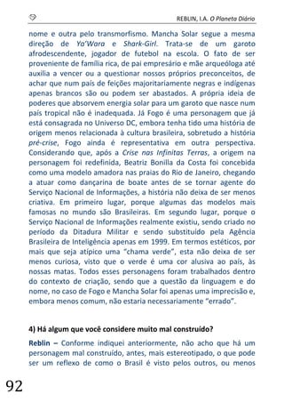 S REBLIN, I.A. O Planeta Diário 
92 
nome e outra pelo transmorfismo. Mancha Solar segue a mesma direção de Ya’Wara e Shark-Girl. Trata-se de um garoto afrodescendente, jogador de futebol na escola. O fato de ser proveniente de família rica, de pai empresário e mãe arqueóloga até auxilia a vencer ou a questionar nossos próprios preconceitos, de achar que num país de feições majoritariamente negras e indígenas apenas brancos são ou podem ser abastados. A própria ideia de poderes que absorvem energia solar para um garoto que nasce num país tropical não é inadequada. Já Fogo é uma personagem que já está consagrada no Universo DC, embora tenha tido uma história de origem menos relacionada à cultura brasileira, sobretudo a história pré-crise, Fogo ainda é representativa em outra perspectiva. Considerando que, após a Crise nas Infinitas Terras, a origem na personagem foi redefinida, Beatriz Bonilla da Costa foi concebida como uma modelo amadora nas praias do Rio de Janeiro, chegando a atuar como dançarina de boate antes de se tornar agente do Serviço Nacional de Informações, a história não deixa de ser menos criativa. Em primeiro lugar, porque algumas das modelos mais famosas no mundo são Brasileiras. Em segundo lugar, porque o Serviço Nacional de Informações realmente existiu, sendo criado no período da Ditadura Militar e sendo substituído pela Agência Brasileira de Inteligência apenas em 1999. Em termos estéticos, por mais que seja atípico uma “chama verde”, esta não deixa de ser menos curiosa, visto que o verde é uma cor alusiva ao país, às nossas matas. Todos esses personagens foram trabalhados dentro do contexto de criação, sendo que a questão da linguagem e do nome, no caso de Fogo e Mancha Solar foi apenas uma imprecisão e, embora menos comum, não estaria necessariamente “errado”. 
4) Há algum que você considere muito mal construído? 
Reblin – Conforme indiquei anteriormente, não acho que há um personagem mal construído, antes, mais estereotipado, o que pode ser um reflexo de como o Brasil é visto pelos outros, ou menos  