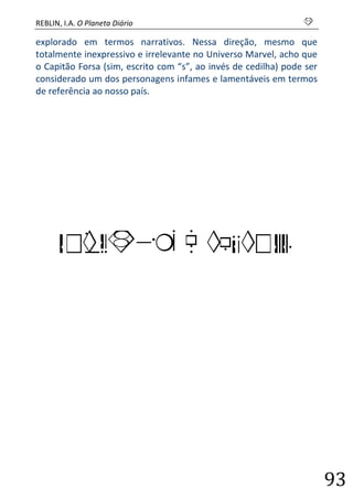 REBLIN, I.A. O Planeta Diário s 
93 
explorado em termos narrativos. Nessa direção, mesmo que totalmente inexpressivo e irrelevante no Universo Marvel, acho que o Capitão Forsa (sim, escrito com “s”, ao invés de cedilha) pode ser considerado um dos personagens infames e lamentáveis em termos de referência ao nosso país. 
BRASIL E MUNDO 
 
