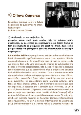 97 
H Oitava Conversa 
Entrevista exclusiva sobre o futuro da pesquisa de quadrinhos no Brasil, 
realizada por 
Kathlen Luana de Oliveira 
1) Analisando a sua trajetória de pesquisa, como você pode avaliar hoje os estudos sobre quadrinhos, ou do gênero da superaventura no Brasil? Como se tem desenvolvido as pesquisas em geral no Brasil, digo, como pesquisadores têm planejado e pensado em estruturar esse campo de pesquisa? 
Iuri Andréas Reblin – A pesquisa e os estudos sobre quadrinhos no Brasil têm crescido significativamente, assim como a própria difusão dos quadrinhos em si. De uma década para cá, mais ou menos, cada vez mais se tem visto uma diversidade enorme de publicações em bancas e livrarias especializadas. Isto é, não foi apenas a pesquisa sobre quadrinhos que se desenvolveu, mas a própria arte adquiriu mais visibilidade na vida social cotidiana. Todo o entorno do mundo dos quadrinhos também começou a ganhar contornos mais nítidos: convenções, exposições, feiras sobre quadrinhos ou com espaço para quadrinhos se consolidaram como atrativos culturais para todas as faixas etárias. Então, é um movimento conjunto que está em expansão. A pesquisa em si também está crescendo. De 2010 para cá, houve diversos congressos envolvendo quadrinhos e cultura pop, os quais mencionei em outra ocasião [Quinta Conversa], além de uma infinidade de livros especializados no assunto. Só este ano, 2013, por exemplo, teremos as Segundas Jornadas Internacionais sobre Quadrinhos, na USP, o Festival Internacional de Quadrinhos (FIQ), em Belo Horizonte e o 1º Entre ASPAS, o Encontro Nacional da  