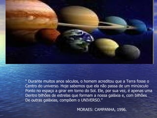 “  Durante muitos anos séculos, o homem acreditou que a Terra fosse o  Centro do universo. Hoje sabemos que ela não passa de um minúsculo  Ponto no espaço a girar em torno do Sol. Ele, por sua vez, é apenas uma Dentro bilhões de estrelas que formam a nossa galáxia e, com bilhões De outras galáxias, compõem o UNIVERSO.” MORAES: CAMPANHA, 1996. 