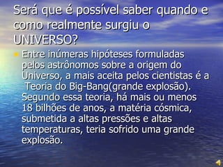 Será que é possível saber quando e como realmente surgiu o UNIVERSO? Entre inúmeras hipóteses formuladas pelos astrônomos sobre a origem do Universo, a mais aceita pelos cientistas é a  Teoria do Big-Bang(grande explosão). Segundo essa teoria, há mais ou menos 18 bilhões de anos, a matéria cósmica, submetida a altas pressões e altas temperaturas, teria sofrido uma grande explosão. 
