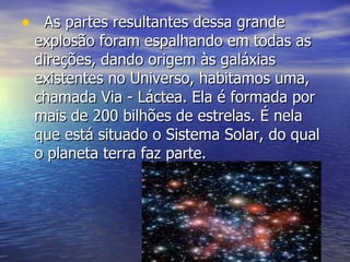 As partes resultantes dessa grande explosão foram espalhando em todas as direções, dando origem às galáxias existentes no Universo, habitamos uma, chamada Via - Láctea. Ela é formada por mais de 200 bilhões de estrelas. É nela que está situado o Sistema Solar, do qual o planeta terra faz parte. 