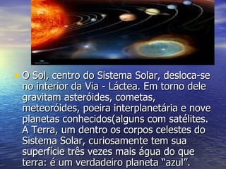 O Sol, centro do Sistema Solar, desloca-se no interior da Via - Láctea. Em torno dele gravitam asteróides, cometas, meteoróides, poeira interplanetária e nove planetas conhecidos(alguns com satélites. A Terra, um dentro os corpos celestes do Sistema Solar, curiosamente tem sua superfície três vezes mais água do que terra: é um verdadeiro planeta “azul”. 