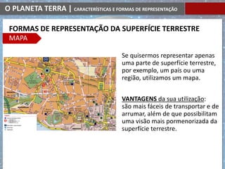 O PLANETA TERRA | CARACTERÍSTICAS E FORMAS DE REPRESENTAÇÃO
Se quisermos representar apenas
uma parte de superfície terrestre,
por exemplo, um país ou uma
região, utilizamos um mapa.
VANTAGENS da sua utilização:
são mais fáceis de transportar e de
arrumar, além de que possibilitam
uma visão mais pormenorizada da
superfície terrestre.
FORMAS DE REPRESENTAÇÃO DA SUPERFÍCIE TERRESTRE
MAPA
 