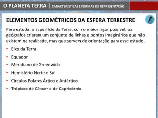 O PLANETA TERRA | CARACTERÍSTICAS E FORMAS DE REPRESENTAÇÃO
Para estudar a superfície da Terra, com o maior rigor possível, os
geógrafos criaram um conjunto de linhas e pontos imaginários que não
existem na realidade, mas que servem de orientação para esse estudo.
• Eixo da Terra
• Equador
• Meridiano de Greenwich
• Hemisfério Norte e Sul
• Círculos Polares Ártico e Antártico
• Trópicos de Câncer e de Capricórnio
ELEMENTOS GEOMÉTRICOS DA ESFERA TERRESTRE
 