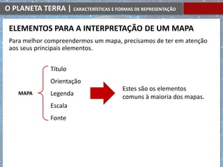 O PLANETA TERRA | CARACTERÍSTICAS E FORMAS DE REPRESENTAÇÃO
Para melhor compreendermos um mapa, precisamos de ter em atenção
aos seus principais elementos.
ELEMENTOS PARA A INTERPRETAÇÃO DE UM MAPA
MAPA
Estes são os elementos
comuns à maioria dos mapas.
Título
Orientação
Legenda
Escala
Fonte
 