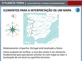 O PLANETA TERRA | CARACTERÍSTICAS E FORMAS DE REPRESENTAÇÃO
Relativamente a Espanha, Portugal está localizado a Oeste.
Como acabaste de verificar, a rosa dos ventos é um elemento
fundamental para que possas orientar-te num mapa ou fazer a
localização de um local na superfície terrestre.
ELEMENTOS PARA A INTERPRETAÇÃO DE UM MAPA
 
