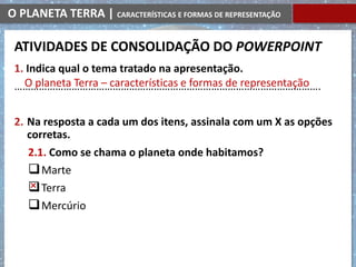 O PLANETA TERRA | CARACTERÍSTICAS E FORMAS DE REPRESENTAÇÃO
1. Indica qual o tema tratado na apresentação.
………………………………………………………………………………………………….
2. Na resposta a cada um dos itens, assinala com um X as opções
corretas.
2.1. Como se chama o planeta onde habitamos?
Marte
Terra
Mercúrio
O planeta Terra – características e formas de representação
ATIVIDADES DE CONSOLIDAÇÃO DO POWERPOINT
 