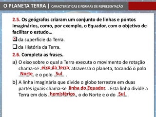O PLANETA TERRA | CARACTERÍSTICAS E FORMAS DE REPRESENTAÇÃO
2.5. Os geógrafos criaram um conjunto de linhas e pontos
imaginários, como, por exemplo, o Equador, com o objetivo de
facilitar o estudo…
da superfície da Terra.
da História da Terra.
2.6. Completa as frases.
a) O eixo sobre o qual a Terra executa o movimento de rotação
chama-se ……………………. atravessa o planeta, tocando o polo
…………. e o polo ……… .
b) A linha imaginária que divide o globo terrestre em duas
partes iguais chama-se ………………………..… . Esta linha divide a
Terra em dois ………………….., o do Norte e o do ……….
eixo da Terra
Norte Sul
linha do Equador
hemisférios Sul
 