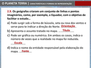 O PLANETA TERRA | CARACTERÍSTICAS E FORMAS DE REPRESENTAÇÃO
2.9. Os geógrafos criaram um conjunto de linhas e pontos
imaginários, como, por exemplo, o Equador, com o objetivo de
facilitar o estudo…
a) Pode surgir sob a forma de bússola, seta ou rosa dos ventos e
serve para te indicar a direção do Norte. ………………….
b) Apresenta o assunto tratado no mapa. ………………….
c) Pode ser gráfica ou numérica. Em ambos os casos, indica o
número de vezes que a realidade no mapa foi reduzida.
…………………
d) Indica o nome da entidade responsável pela elaboração do
mapa. ………………
Orientação
Título
Escala
Fonte
 