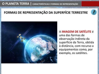 O PLANETA TERRA | CARACTERÍSTICAS E FORMAS DE REPRESENTAÇÃO
A IMAGEM DE SATÉLITE é
uma das formas de
observação indireta da
superfície da Terra, obtida
à distância, com recurso a
equipamentos como, por
exemplo, os satélites.
FORMAS DE REPRESENTAÇÃO DA SUPERFÍCIE TERRESTRE
 