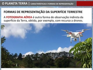 O PLANETA TERRA | CARACTERÍSTICAS E FORMAS DE REPRESENTAÇÃO
A FOTOGRAFIA AÉREA é outra forma de observação indireta da
superfície da Terra, obtida, por exemplo, com recurso a drones.
FORMAS DE REPRESENTAÇÃO DA SUPERFÍCIE TERRESTRE
 