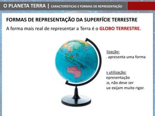 O PLANETA TERRA | CARACTERÍSTICAS E FORMAS DE REPRESENTAÇÃO
VANTAGENS da sua utilização:
à semelhança da Terra, apresenta uma forma
esférica.
DESVANTAGENS da sua utilização:
não nos fornece uma representação
pormenorizada; por isso, não deve ser
utilizado em estudos que exijam muito rigor.
A forma mais real de representar a Terra é o GLOBO TERRESTRE.
FORMAS DE REPRESENTAÇÃO DA SUPERFÍCIE TERRESTRE
 