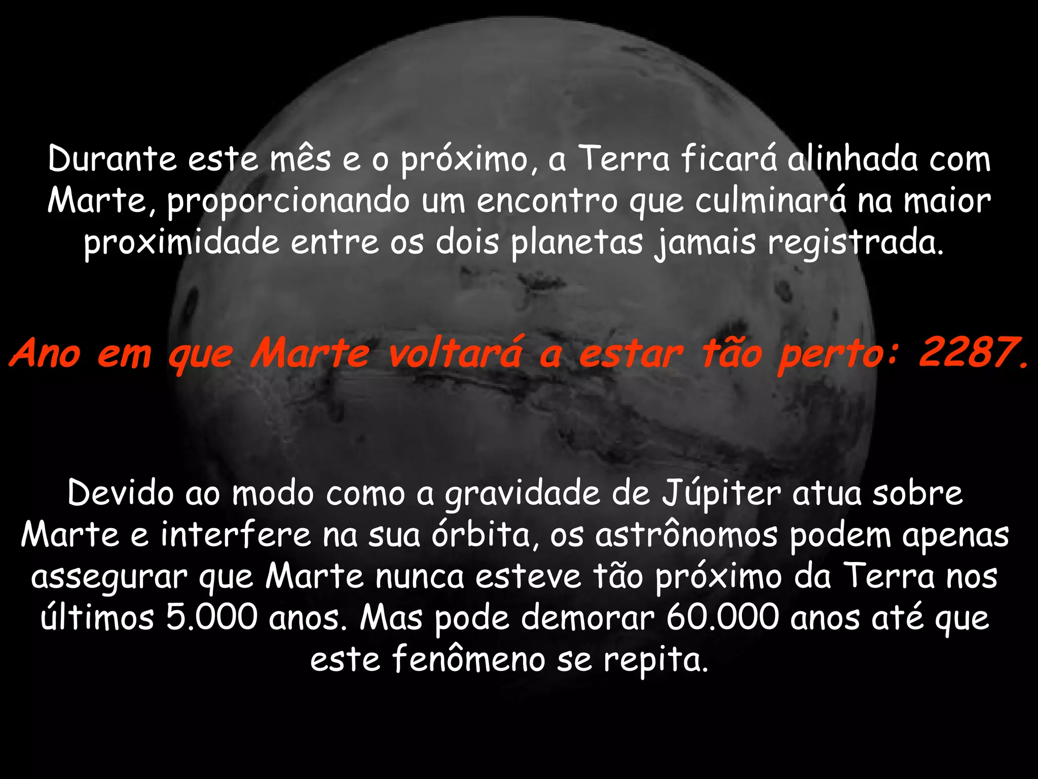 Durante este mês e o próximo, a Terra ficará alinhada com Marte, proporcionando um encontro que culminará na maior proximidade entre os dois planetas jamais registrada.  Devido ao modo como a gravidade de Júpiter atua sobre Marte e interfere na sua órbita, os astrônomos podem apenas assegurar que Marte nunca esteve tão próximo da Terra nos últimos 5.000 anos. Mas pode demorar 60.000 anos até que este fenômeno se repita.  Ano em que Marte voltará a estar tão perto: 2287.   