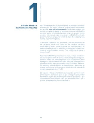 Esta primeira parte é muito importante! As pessoas, empresas
e instituições que vamos contactar estão primeiro interessadas
em perceber o que vale o nosso negócio. Se não lhes conseguirmos
explicar em poucas palavras quais os nossos produtos e/ou
serviços, qual a localização da nossa empresa, a quem vamos
vender e o lucro que esperamos obter, então dificilmente vão
perder muito mais tempo a ler o resto do plano da nossa empresa,
ou seja, o plano de negócios.
O resultado será então não investirem e não nos apoiarem. Ou
se o fizerem, será com condições de parceria bastante
penalizadoras para a nossa empresa, por exemplo prazos de
pagamento a fornecedores reduzidos, preços pouco competitivos,
taxas de juro elevadas e outros. Para problemas já basta a
concorrência!
Apesar deste resumo aparecer logo no início, a versão final deverá
ser escrita apenas no fim de termos construído o plano de negócios.
Estranho?! Não! Isto acontece porque só no final do nosso plano
de negócios é que teremos uma ideia mais precisa do percurso
que vamos seguir, das necessidades e dos resultados previstos.
Por exemplo, no que respeita ao investimento e à previsão de
vendas, obviamente, só teremos os dados necessários quando
chegarmos aos capítulos 10 e 11.
De seguida estão alguns tópicos que deverão aparecer neste
primeiro ponto. Vamos ver quais os que conseguimos responder
de imediato. Agora é que vamos perceber até que ponto é que
conhecemos o nosso negócio. Será que já sabemos tudo o que é
preciso, ou ainda temos muito que andar?!
Resumo da Ideia e
dos Resultados Previstos
OPlanodaMinhaEmpresa
1
12
 
