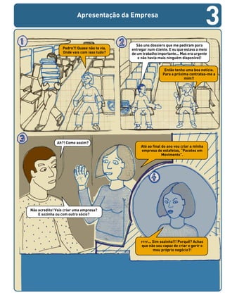 Apresentação da Empresa
São uns dossiers que me pediram para
entregar num cliente. E eu que estava a meio
de um trabalho importante... Mas era urgente
e não havia mais ninguém disponível!
Ah?! Como assim?
Até ao final do ano vou criar a minha
empresa de estafetas, “Pacotes em
Movimento”.
Pedro?! Quase não te via.
Onde vais com isso tudo?
Então tenho uma boa notícia.
Para a próxima contratas-me a
mim!!
Não acredito! Vais criar uma empresa?
E sozinha ou com outro sócio?
rrrr... Sim sozinha!!! Porquê? Achas
que não sou capaz de criar e gerir o
meu próprio negócio?!
3
 