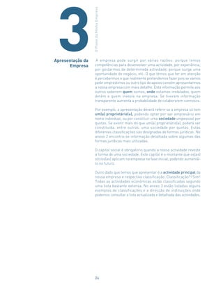 A empresa pode surgir por várias razões: porque temos
competências para desenvolver uma actividade, por experiência,
por gostarmos de determinada actividade, porque surge uma
oportunidade de negócio, etc. O que temos que ter em atenção
é percebermos o que realmente pretendemos fazer pois se vamos
pedir empréstimos ou outro tipo de apoios convém apresentarmos
a nossa empresa com mais detalhe. Esta informação permite aos
outros saberem quem somos, onde estamos instalados, quem
detém e quem investe na empresa. Se tiverem informação
transparente aumenta a probabilidade de colaborarem connosco.
Por exemplo, a apresentação deverá referir se a empresa só tem
um(a) proprietário(a), podendo optar por ser empresário em
nome individual, ou por constituir uma sociedade unipessoal por
quotas. Se existir mais do que um(a) proprietário(a), poderá ser
constituída, entre outras, uma sociedade por quotas. Estas
diferentes classificações são designadas de formas jurídicas. No
anexo 2 encontra-se informação detalhada sobre algumas das
formas jurídicas mais utilizadas.
O capital social é obrigatório quando a nossa actividade reveste
a forma de uma sociedade. Este capital é o montante que os(as)
sócios(as) aplicam na empresa na fase inicial, podendo aumentá-
lo no futuro.
Outro dado que temos que apresentar é a actividade principal da
nossa empresa e respectiva classificação. Classificação?! Sim!
Todas as actividades económicas estão classificadas segundo
uma lista bastante extensa. No anexo 3 estão listadas alguns
exemplos de classificações e a direcção de instituições onde
podemos consultar a lista actualizada e detalhada das actividades.
Apresentação da
Empresa
OPlanodaMinhaEmpresa
3
24
 