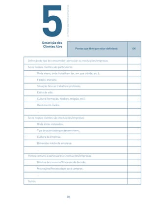 Pontos que têm que estar definidos: OK
Definição do tipo de consumidor: particular ou instituições/empresas.
Se os nossos clientes são particulares:
Onde vivem, onde trabalham (ex. em que cidade, etc.);
Faixa(s) etária(s);
Situação face ao trabalho e profissão;
Estilo de vida;
Cultura (formação, hobbies, religião, etc);
Rendimento médio;
…
Se os nossos clientes são instituições/empresas:
Onde estão instalados;
Tipo de actividade que desenvolvem;
Cultura da empresa;
Dimensão média da empresa;
…
Pontos comuns a particulares e instituições/empresas:
Hábitos de consumo/Processo de decisão;
Motivações/Necessidade para comprar;
…
Outros
Descrição dos
Clientes Alvo
OPlanodaMinhaEmpresa
5
38
 