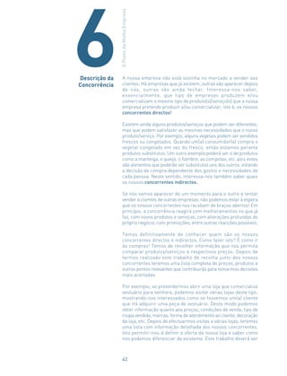 A nossa empresa não está sozinha no mercado a vender aos
clientes. Há empresas que já existem, outras vão aparecer depois
de nós, outras vão ainda fechar. Interessa-nos saber,
essencialmente, que tipo de empresas produzem e/ou
comercializam o mesmo tipo de produto(s)/serviço(s) que a nossa
empresa pretende produzir e/ou comercializar, isto é, os nossos
concorrentes directos!
Existem ainda alguns produtos/serviços que podem ser diferentes,
mas que podem satisfazer as mesmas necessidades que o nosso
produto/serviço. Por exemplo, alguns vegetais podem ser vendidos
frescos ou congelados. Quando um(a) consumidor(a) compra o
vegetal congelado em vez do fresco, então estamos perante
produtos substitutos. Um outro exemplo poderá ser o de produtos
como a manteiga, o queijo, o fiambre, as compotas, etc. pois estes
são alimentos que poderão ser substitutos uns dos outros, estando
a decisão de compra dependente dos gostos e necessidades de
cada pessoa. Neste sentido, interessa-nos também saber quais
os nossos concorrentes indirectos.
Se nós vamos aparecer de um momento para o outro a tentar
vender a clientes de outras empresas, não podemos estar à espera
que os nossos concorrentes nos recebam de braços abertos! Em
princípio, a concorrência reagirá com melhoramentos no que já
faz, com novos produtos e serviços, com alterações profundas do
próprio negócio, com promoções, entre outras reacções possíveis.
Temos definitivamente de conhecer quem são os nossos
concorrentes directos e indirectos. Como fazer isto? É como ir
às compras! Temos de recolher informação que nos permita
comparar produtos/serviços e respectivos preços. Depois de
termos realizado este trabalho de recolha junto dos nossos
concorrentes teremos uma lista completa de preços, produtos e
outros pontos relevantes que contribuirão para tomarmos decisões
mais acertadas.
Por exemplo, se pretendermos abrir uma loja que comercialize
vestuário para senhora, podemos visitar várias lojas deste tipo,
mostrando-nos interessados como se fossemos um(a) cliente
que irá adquirir uma peça de vestuário. Deste modo podemos
obter informação quanto aos preços, condições de venda, tipo de
roupa vendida, marcas, forma de atendimento ao cliente, decoração
da loja, etc. Depois de efectuarmos visitas a várias lojas, teremos
uma lista com informação detalhada dos nossos concorrentes.
Isto permitir-nos-á definir a oferta da nossa loja e saber como
nos podemos diferenciar da existente. Este trabalho deverá ser
Descrição da
Concorrência
OPlanodaMinhaEmpresa
6
42
 