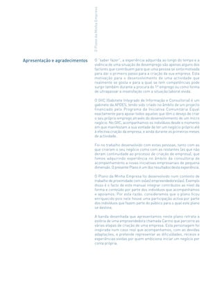 Apresentação e agradecimentos
OPlanodaMinhaEmpresa
O “saber fazer”, a experiência adquirida ao longo do tempo e a
vivência de uma situação de desemprego são apenas alguns dos
factores que contribuem para que uma pessoa se sinta motivada
para dar o primeiro passo para a criação da sua empresa. Esta
motivação para o desenvolvimento de uma actividade que
realmente se gosta e para a qual se tem competências pode
surgir também durante a procura do 1º emprego ou como forma
de ultrapassar a insatisfação com a situação laboral vivida.
O GIIC (Gabinete Integrado de Informação e Consultoria) é um
gabinete da APDES, tendo sido criado no âmbito de um projecto
financiado pelo Programa da Iniciativa Comunitária Equal
exactamente para apoiar todos aqueles que têm o desejo de criar
o seu próprio emprego através do desenvolvimento de um micro
negócio. No GIIC, acompanhamos os indivíduos desde o momento
em que manifestam a sua vontade de ter um negócio próprio até
à efectiva criação da empresa, e ainda durante os primeiros meses
de actividade.
Foi no trabalho desenvolvido com estas pessoas, tanto com as
que criaram o seu negócio como com as restantes (as que não
deram continuidade ao processo de criação de empresa), que
fomos adquirindo experiência no âmbito da consultoria de
acompanhamento a novas iniciativas empresariais de pequena
dimensão. O presente Plano é um dos resultados desta experiência.
O Plano da Minha Empresa foi desenvolvido num contexto de
trabalho de proximidade com os(as) empreendedores(as). Exemplo
disso é o facto de este manual integrar contributos ao nível da
forma e conteúdo por parte dos indivíduos que acompanhamos
e apoiamos. Por esta razão, consideramos que o plano ficou
enriquecido pois nele houve uma participação activa por parte
dos indivíduos que fazem parte do público para o qual este plano
se destina.
A banda desenhada que apresentamos neste plano retrata a
estória de uma empreendedora chamada Carmo que percorre as
várias etapas de criação de uma empresa. Esta personagem foi
inspirada num caso real que acompanhamos, com as devidas
adaptações, e pretende representar as dificuldades, receios e
experiências vividas por quem ambiciona iniciar um negócio por
conta própria.
 