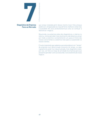 que esteja instalada perto desse mesmo local. Esta ameaça
poderá ser ultrapassada se a loja de flores melhorar ainda mais
a qualidade dos seus produtos/serviços e/ou se começar a
diversificar o negócio.
Resumindo, se juntarmos estes dois diagnósticos, o interno e o
externo, iremos perceber mais facilmente onde devemos actuar
por modo a estarmos constantemente um passo à frente dos
nossos concorrentes e a estarmos mais aptos a surpreender os
nossos clientes.
É muito importante que saibamos que esta análise é um “retrato”
da empresa num determinado momento do tempo, ou seja,
rapidamente pode ficar desactualizada. Este diagnóstico deve,
por isso, ser feito ao longo da actividade da empresa para que
possamos perceber como vai evoluindo o funcionamento do nosso
negócio.
Diagnóstico da Empresa
Face ao Mercado
OPlanodaMinhaEmpresa
7
49
 