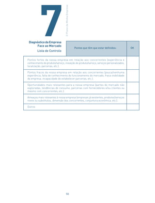 Pontos que têm que estar definidos: OK
Pontos fortes da nossa empresa em relação aos concorrentes (experiência e
conhecimento do produto/serviço, inovação do produto/serviço, serviços personalizados,
localização, parcerias, etc.).
Pontos fracos da nossa empresa em relação aos concorrentes (pouca/nenhuma
experiência, falta de conhecimento do funcionamento do mercado, fraca visibilidade
da empresa, incapacidade de estabelecer parcerias, etc.).
Oportunidades mais relevantes para a nossa empresa (partes do mercado não
exploradas, tendências de consumo, parcerias com fornecedores e/ou clientes ou
mesmo com concorrentes, etc.).
Ameaças mais relevantes à nossa empresa (empresas já existentes, produtos/serviços
novos ou substitutos, dimensão dos concorrentes, conjuntura económica, etc.).
Outros
Diagnóstico da Empresa
Face ao Mercado
Lista de Controlo
OPlanodaMinhaEmpresa
7
50
 