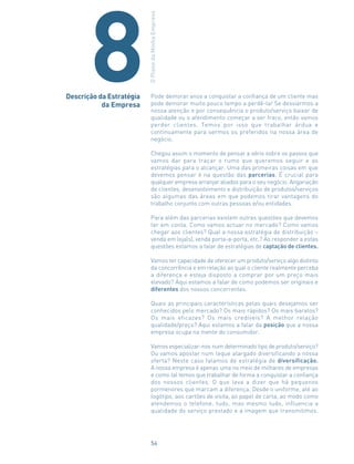 Pode demorar anos a conquistar a confiança de um cliente mas
pode demorar muito pouco tempo a perdê-la! Se desviarmos a
nossa atenção e por consequência o produto/serviço baixar de
qualidade ou o atendimento começar a ser fraco, então vamos
perder clientes. Temos por isso que trabalhar árdua e
continuamente para sermos os preferidos na nossa área de
negócio.
Chegou assim o momento de pensar a sério sobre os passos que
vamos dar para traçar o rumo que queremos seguir e as
estratégias para o alcançar. Uma das primeiras coisas em que
devemos pensar é na questão das parcerias. É crucial para
qualquer empresa arranjar aliados para o seu negócio. Angariação
de clientes, desenvolvimento e distribuição de produtos/serviços
são algumas das áreas em que podemos tirar vantagens do
trabalho conjunto com outras pessoas e/ou entidades.
Para além das parcerias existem outras questões que devemos
ter em conta. Como vamos actuar no mercado? Como vamos
chegar aos clientes? Qual a nossa estratégia de distribuição –
venda em loja(s), venda porta-a-porta, etc.? Ao responder a estas
questões estamos a falar de estratégias de captação de clientes.
Vamos ter capacidade de oferecer um produto/serviço algo distinto
da concorrência e em relação ao qual o cliente realmente perceba
a diferença e esteja disposto a comprar por um preço mais
elevado? Aqui estamos a falar de como podemos ser originais e
diferentes dos nossos concorrentes.
Quais as principais características pelas quais desejamos ser
conhecidos pelo mercado? Os mais rápidos? Os mais baratos?
Os mais eficazes? Os mais credíveis? A melhor relação
qualidade/preço? Aqui estamos a falar da posição que a nossa
empresa ocupa na mente do consumidor.
Vamos especializar-nos num determinado tipo de produto/serviço?
Ou vamos apostar num leque alargado diversificando a nossa
oferta? Neste caso falamos de estratégia de diversificação.
A nossa empresa é apenas uma no meio de milhares de empresas
e como tal temos que trabalhar de forma a conquistar a confiança
dos nossos clientes. O que leva a dizer que há pequenos
pormenores que marcam a diferença. Desde o uniforme, até ao
logótipo, aos cartões de visita, ao papel de carta, ao modo como
atendemos o telefone, tudo, mas mesmo tudo, influencia a
qualidade do serviço prestado e a imagem que transmitimos.
Descrição da Estratégia
da Empresa
OPlanodaMinhaEmpresa
8
54
 