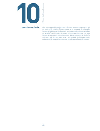 Um outro exemplo poderá ser o de uma empresa de prestação
de serviços de estafeta. Numa fase inicial de arranque da actividade
vamos ter gastos de combustível, sem no entanto termos recebido
de alguns clientes para os quais fizémos as entregas. Ou seja
vamos ter de investir em combustível. A este montante de dinheiro
que será necessário para que a actividade inicie chamamos
novamente de investimento em necessidades de fundo de maneio.
Investimento Inicial
OPlanodaMinhaEmpresa
10
68
 