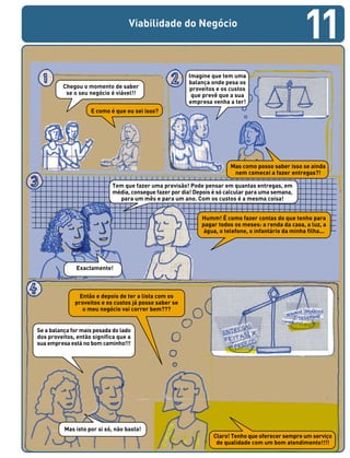 Viabilidade do Negócio
Chegou o momento de saber
se o seu negócio é viável!!
Mas como posso saber isso se ainda
nem comecei a fazer entregas?!
E como é que eu sei isso?
Humm! É como fazer contas do que tenho para
pagar todos os meses: a renda da casa, a luz, a
água, o telefone, o infantário da minha filha...
Exactamente!
Imagine que tem uma
balança onde pesa os
proveitos e os custos
que prevê que a sua
empresa venha a ter!
Tem que fazer uma previsão! Pode pensar em quantas entregas, em
média, consegue fazer por dia! Depois é só calcular para uma semana,
para um mês e para um ano. Com os custos é a mesma coisa!
Então e depois de ter a lista com os
proveitos e os custos já posso saber se
o meu negócio vai correr bem???
Se a balança for mais pesada do lado
dos proveitos, então significa que a
sua empresa está no bom caminho!!!
Mas isto por si só, não basta!
Claro! Tenho que oferecer sempre um serviço
de qualidade com um bom atendimento!!!!
11
 