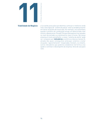 a luz verde acesa pelo que devemos continuar e melhorar ainda
mais. Esta lógica de “sistema de alerta” está na verdade presente
em várias situações da nossa vida. Por exemplo, nos automóveis
quando o ponteiro do combustível atinge um determinado nível
mínimo, abastecemos. Porquê? Porque antecipamos ficar parados
no meio da estrada uns quilómetros mais à frente. Na nossa
empresa é muito semelhante: o nosso “sistema de alerta” pode
ser composto por indicadores económicos básicos (anexo 5),
através dos quais conseguimos antecipar cenários e evitar
situações “aparentemente” inesperadas. Existem, no entanto,
outros indicadores que podemos estabelecer de forma a nos
ajudar a controlar o desempenho da empresa. Varia de caso para
caso.
11Viabilidade do Negócio
OPlanodaMinhaEmpresa
76
 