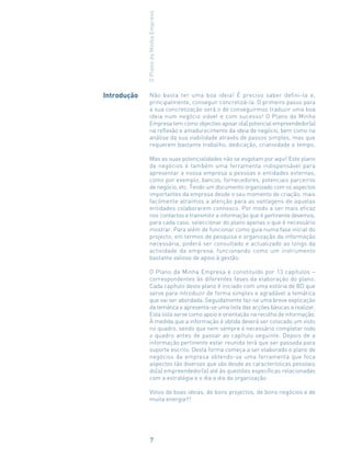 Não basta ter uma boa ideia! É preciso saber defini-la e,
principalmente, conseguir concretizá-la. O primeiro passo para
a sua concretização será o de conseguirmos traduzir uma boa
ideia num negócio viável e com sucesso! O Plano da Minha
Empresa tem como objectivo apoiar o(a) potencial empreendedor(a)
na reflexão e amadurecimento da ideia de negócio, bem como na
análise da sua viabilidade através de passos simples, mas que
requerem bastante trabalho, dedicação, criatividade e tempo.
Mas as suas potencialidades não se esgotam por aqui! Este plano
de negócios é também uma ferramenta indispensável para
apresentar a nossa empresa a pessoas e entidades externas,
como por exemplo, bancos, fornecedores, potenciais parceiros
de negócio, etc. Tendo um documento organizado com os aspectos
importantes da empresa desde o seu momento de criação, mais
facilmente atraímos a atenção para as vantagens de aquelas
entidades colaborarem connosco. Por modo a ser mais eficaz
nos contactos e transmitir a informação que é pertinente devemos,
para cada caso, seleccionar do plano apenas o que é necessário
mostrar. Para além de funcionar como guia numa fase inicial do
projecto, em termos de pesquisa e organização da informação
necessária, poderá ser consultado e actualizado ao longo da
actividade da empresa, funcionando como um instrumento
bastante valioso de apoio à gestão.
O Plano da Minha Empresa é constituído por 13 capítulos –
correspondentes às diferentes fases da elaboração do plano.
Cada capítulo deste plano é iniciado com uma estória de BD que
serve para introduzir de forma simples e agradável a temática
que vai ser abordada. Seguidamente faz-se uma breve explicação
da temática e apresenta-se uma lista das acções básicas a realizar.
Esta lista serve como apoio e orientação na recolha de informação.
À medida que a informação é obtida deverá ser colocado um visto
no quadro, sendo que nem sempre é necessário completar todo
o quadro antes de passar ao capítulo seguinte. Depois de a
informação pertinente estar reunida terá que ser passada para
suporte escrito. Desta forma começa a ser elaborado o plano de
negócios da empresa obtendo-se uma ferramenta que foca
aspectos tão diversos que vão desde as características pessoais
do(a) empreendedor(a) até às questões específicas relacionadas
com a estratégia e o dia a dia da organização.
Votos de boas ideias, de bons projectos, de bons negócios e de
muita energia!!!
Introdução
OPlanodaMinhaEmpresa
7
 