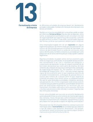 As diferentes actividades da empresa devem ser devidamente
pensadas e planeadas. A própria formalização da empresa é uma
destas actividades.
Quando se inicia uma actividade por conta própria pode-se optar
por diferentes formas jurídicas. Esta decisão vai depender, entre
outros, se avançamos sozinhos(as) ou com sócios(as) e do nível
de responsabilidade que cada forma jurídica acarreta, conforme
se pode verificar no anexo 2 onde estão caracterizadas algumas
das formas jurídicas que podemos adoptar para a empresa.
Uma empresa/actividade tem de ser registada em alguns
organismos públicos. Do mesmo modo que uma pessoa tem um
número de identificação pessoal no bilhete de identidade, um
número de identificação fiscal no cartão de contribuinte, entre
outras identificações, também a empresa ou actividade por conta
própria tem de ter várias identificações por modo a poder trabalhar
legalmente.
Algumas actividades só podem entrar em funcionamento após
terem as respectivas autorizações. A necessidade destas existirem
tem normalmente a ver com o interesse em assegurar o
cumprimento da legislação, no que diz respeito à protecção do
bem-estar das pessoas que vivem perto da empresa, do meio
ambiente, das condições de segurança e de higiene das instalações,
da organização do espaço, etc. Por exemplo, um Centro de
Actividades de Tempos Livres – A.T.L. – tem que cumprir algumas
regras de funcionamento tanto no que respeita ao exercício da
actividade (nomeadamente, a afectação do pessoal técnico e
auxiliar pelo número de crianças) como no que respeita às
condições de espaço físico (entre outros, os estabelecimentos
têm que ter salas destinadas a actividades, instalações sanitárias,
sala polivalente, etc.). Como a legislação neste campo está em
constante evolução podemos ponderar a possibilidade de fazermos
parte de associações empresariais ou sectoriais que nos
mantenham informados sobre este e outros assuntos. De forma
a facilitar este processo estão referidas no anexo 7 algumas das
das instituições envolvidas.
Iniciar uma actividade sem que esta se encontre devidamente
autorizada poderá levar ao encerramento da mesma após alguns
dias, semanas, meses. De que vale o esforço financeiro e pessoal
realizado no investimento em instalações, equipamentos e outros
para depois ter tudo parado à espera de algumas autorizações?
Para evitar este tipo de situações devemos começar a procurar
informação sobre o licenciamento da actividade logo que saibamos
o tipo de negócio que queremos desenvolver. Isto porque,
normalmente, este é um processo que demora algum tempo e
implica vários procedimentos burocráticos.
Formalização e Início
da Empresa
OPlanodaMinhaEmpresa
13
88
 