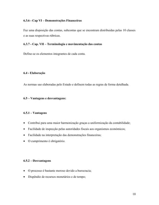 6.3.6 - Cap VI – Demonstrações Financeiras
Faz uma disposição das contas, subcontas que se encontram distribuidas pelas 10 classes
e as suas respectivas rúbricas.
6.3.7 - Cap. VII – Terminologia e movimentação das contas
Define-se os elementos integrantes de cada conta.
6.4 - Elaboração
As normas sao elaboradas pelo Estado e definem todas as regras de forma detalhada.
6.5 – Vantagens e desvantagens:
6.5.1 – Vantagens
• Contribui para uma maior harmonização graças a uniformização da contabilidade;
• Facilidade de inspecção pelas autoridades fiscais aos organismos económicos;
• Facilidade na interpretação das demonstrações financeiras;
• O cumprimento é obrigatório.
6.5.2 – Desvantagens
• O processo é bastante moroso devido a burocracia;
• Dispêndio de recursos monetários e de tempo;
10
 