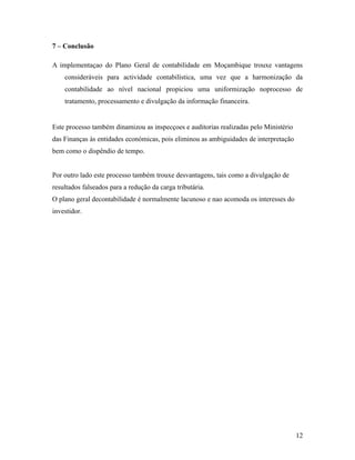 7 – Conclusão
A implementaçao do Plano Geral de contabilidade em Moçambique trouxe vantagens
consideráveis para actividade contabilística, uma vez que a harmonização da
contabilidade ao nível nacional propiciou uma uniformização noprocesso de
tratamento, processamento e divulgação da informação financeira.
Este processo também dinamizou as inspecçoes e auditorias realizadas pelo Ministério
das Finanças às entidades económicas, pois eliminou as ambiguidades de interpretação
bem como o dispêndio de tempo.
Por outro lado este processo também trouxe desvantagens, tais como a divulgação de
resultados falseados para a redução da carga tributária.
O plano geral decontabilidade é normalmente lacunoso e nao acomoda os interesses do
investidor.
12
 