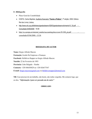 8 - Bibliografia
• Plano Geral de Contabilidade
• COSTA, Carlos Baptista; Auditoria financeira “Teoria e Prática”, 7ª edição; 2000; Editora
Rei dos Livros; Lisboa;
• http://www.crb.ucp.pt/biblioteca/gestaodesenv/GDIO/gestaodesenvolvimento10_33.pdf -
Consultada 03/06/2008 - 16:08
• http://ec.europa.eu/internal_market/accounting/docs/com-95-508_pt.pdf -
consultada 03/06/2008 - 15:38.
BIOGRAFIA DO AUTOR
Nome: Sérgio Alfredo Macore
Formação: Gestão De Empresas e Finanças
Facebook: Helldriver Rapper ou Sergio Alfredo Macore
Nascido: 22 de Fevereiro de 1993
Província: Cabo Delgado – Pemba
Contacto: +258 846458829 ou +258 826677547
E-mail: Sergio.macore@gmail.com ou Helldriverrapper@hotmail.com
NB: Caso precisar de um trabalho, não hesite, não tenha vergonha. Me contacte logo, que
eu dou. ‘’Informação é para ser passada um do outro’’
OBRIGADO
13
 