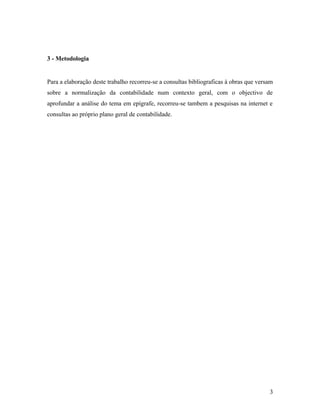 3 - Metodologia
Para a elaboração deste trabalho recorreu-se a consultas bibliograficas à obras que versam
sobre a normalização da contabilidade num contexto geral, com o objectivo de
aprofundar a análise do tema em epígrafe, recorreu-se tambem a pesquisas na internet e
consultas ao próprio plano geral de contabilidade.
3
 