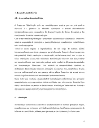 4 - Enquadramento teórico
4.1 - A normalização contabilística
O fenómeno Globalização pode ser entendido como sendo o processo pelo qual os
mercados e a produção de diferentes continentes se tornam crescentemente
interdependentes como consequência do desenvolvimento dos fluxos de capitais e das
transferências de capital e das tecnologias.
Com a crescente inter penetração e crescimento dos mercados económicos e financeiros
surgiu a necessidade de minimizar as inconsistências nos procedimentos contabilísticos,
entre os diversos países.
Tornou-se assim urgente a implementação de um corpo de normas, aceites
internacionalmente, por forma a assegurar que a informação financeira fosse transparente,
compreensível, fiável, consistente e comparável à escala internacional, uma vez que as
linhas orientadoras usadas para o tratamento da informação financeira num país podia ter
um impacto diferente num outro país, podendo assim conduzir a diferenças de resultados
nas demonstrações financeiras. Essa ausência de comparabilidade conduzia os
destinatários da informação financeira a situações indesejáveis pois, se se tratasse de uma
empresa multinacional teria que preparar vários relatos financeiros de acordo com o
número de países destinados e isso tornava o processo mais caro.
Outro factor que conduziu a necessidadede normalização contabilística foi a crescente
necessidade das empresas emitirem títulos mobiliários para o incremento do capital bem
como a necessidade de pedido de financiamento a instituições financeiras no exterior e
era necessário que as demonstrações financeiras fossem uniformes.
4. 2 - Definição
Normalização contabilística consiste no estabelecimento de normas, princípios, regras,
procedimentos que norteiam a actividade contabilística a classificação, processamento da
informação contabilística, elaboração e apresentação das demonstrações financeiras.
4
 