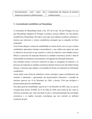 - Reconhecimento como custos das
despesas do primeiro estabelecimento.
- Capitalização das despesas do primeiro
estabelecimento
5 - A normalização contabilística em Moçambique
A colonização de Moçambique desde o Sec. XV até ao Sec. XX por Portugal, fez com
que Moçambique adoptasse de Portugal, as práticas, técnicas, hábitos, etc. Nas práticas
contabilísticas Moçambique não fugiu a essa regra, pois adoptou as práticas, princípios e
técnicas que norteavam o sistema contabilístico português que se enquadra no bloco
continental.
Como forma adequar o sistema de contabilidade ao sistema fiscal, uma vez que o sistema
contabilístico apresentava bastantes inconsistências, o que colidia com aquilo que eram
os objectivos do governo no que concerne a colecta de impostos, como também tornava
difíceis os processos de inspecção financeira às unidades economicas, devido a falta de
uniformidade no tratamento, processamento e divulgação da informação financeira.
Esta realidade tornava o Governo vulnerável às fugas ou sonegações de impostos e os
processos de inspecção às unidades económicas bastante morosos pois não tinham formas
eficazes e eficientes para amparar a diversidade de formas de tratamento da informação
contabilística.
Assim sendo, como forma de estabelecer normas, princípios, regras, procedimentos que
norteiam a elaboração e apresentação das demonstrações financeiras o conselho de
ministros aprovou em 14 de Dezembro de 1984, o decreto 13/84 que divulgava o
primeiro plano geral de contabilidade.
Este plano geral de contabilidade vigorou ate 31 de Dezembro de 2007, uma vez que foi
revogado pelo decreto 36/2006, de 25 de Julho de 2006 como forma de dar vasão as
reformas economicas que veêm ocorrendo no país, a internacionalização das actividades
económicas e as rápidas inovações tecnológicas que tem ocorrido no ambiente
económico do país.
6
 