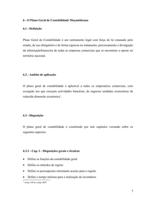 6 - O Plano Geral de Contabilidade Moçambicano
6.1 - Definição
Plnao Geral de Contabilidade é um isntrumento legal com força de lei emanado pelo
estado, de uso obrigatório e de forma rigorosa no tratamento, processamento e divulgação
da informaçãofinanceira de todas as empresas comerciais que se encontram a operar no
território nacional.
6.2 - Ambito de aplicação
O plano geral de contabilidade é aplicável a todos os empresários comerciais, com
excepção aos que exerçam actividades bancárias, de segurose unidades economicas de
reduzida dimensão económica1
.
6.3 - Disposição
O plano geral de contabilidade é cosntituido por sete capítulos versando sobre os
seguintes aspectos:
6.3.1 - Cap. I – Disposições gerais e técnicas
• Define as funções da contabilidade geral
• Define os métodos de registo
• Define os pressupostos minimante aceites para o registo
• Define o tempo mínimo para a realização de inventários
1
Artigo 108 do codigo IRPC
7
 