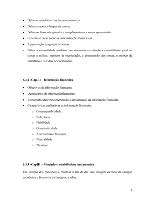 • Define o princípio e fim do ano económico
• Define a moeda e língua de reporte
• Define os livros obrigatorios e complementares a serem apresentados
• Conceitualização sobre as demonstrações financeiras
• Apresentação do quadro de contas
• Define a contabilidade análitica, sua autonomia em relação a contabilidade geral, as
contas a utilizar, metodos de escrituração, a estruturação das contas, o metodo de
inventário e os livros de escrituração.
6.3.2 - Cap. II – Informação financeira
• Objectivos da informação financeira
• Destinatários da informação financeira
• Responsabilidade pela preparação e apresentação da informação financeira
• Características qualitativas da informação financeira:
o Compreensibilidade
o Relevância
o Fiabilidade
o Comparatividade
o Representação fidedigna
o Neutralidade
o Plenitude
6.3.3 - CapIII – Princípios contabilísticos fundamentais
Faz menção dos princípios a observar a fim de dar uma imagem correcta da situação
económica e financeira da Empresa, a saber:
8
 