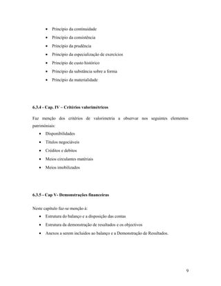 • Princípio da continuidade
• Princípio da consistência
• Princípio da prudência
• Princípio da especialização de exercícios
• Princípio de custo histórico
• Princípio da substância sobre a forma
• Princípio da materialidade
6.3.4 - Cap. IV – Critérios valorimétricos
Faz menção dos critérios de valorimetria a observar nos seguintes elementos
patrimóniais:
• Disponibilidades
• Títulos negociáveis
• Créditos e debitos
• Meios circulantes matériais
• Meios imobilizados
6.3.5 - Cap V- Demonstrações financeiras
Neste capítulo faz-se menção à:
• Estrutura do balanço e a disposição das contas
• Estrutura da demonstração de resultados e os objectivos
• Anexos a serem incluidos ao balanço e a Demonstração de Resultados.
9
 